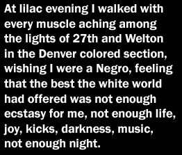 At lilac evening I walked with every muscle aching among the lights of 27th and Welton in the Denver colored section, wishing I were a Negro, feeling that the best the white world had offered was not enough ecstacy for me, not enough life, joy, kicks, darkness, music, not enough night.